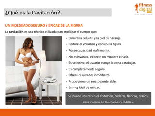 ¿Qué es la Cavitación?
UN MOLDEADO SEGURO Y EFICAZ DE LA FIGURA
La cavitación es una técnica utilizada para moldear el cuerpo que:
- Elimina la celulitis y la piel de naranja.
- Reduce el volumen y esculpe la figura.
- Posee capacidad reafirmante.
- No es invasiva, es decir, no requiere cirugía.
- Es selectiva; el usuario escoge la zona a trabajar.
- Es completamente segura.
- Ofrece resultados inmediatos.
- Proporciona un efecto perdurable.
- Es muy fácil de utilizar.
Se puede utilizar en el abdomen, caderas, flancos, brazos,
cara interna de los muslos y rodillas.
 