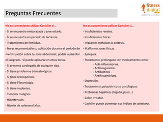 Preguntas Frecuentes
No es conveniente utilizar Cavislim si…
· Si se encuentra embarazada o cree estarlo.
· Si se encuentra en período de lactancia.
· Tratamientos de fertilidad.
· No es recomendable su aplicación durante el período de
menstruación sobre la zona abdominal; podría aumentar
el sangrado. Sí puede aplicarse en otras zonas.
· Si presenta cardiopatía de cualquier tipo.
· Si tiene problemas dermatológicos.
· Si tiene Osteoporosis.
· Si tiene Fibromialgia.
· Si tiene implantes.
· Tumores malignos.
· Hipertensión.
· Niveles de colesterol altos.
No es conveniente utilizar Cavislim si…
· Insuficiencias renales.
· Insuficiencias físicas.
· Implantes metálicos o prótesis.
· Malformaciones físicas.
· Epilepsia.
· Tratamiento prolongado con medicamento como:
- Anti-inflamatorios.
- Anticoagulantes.
- Antibióticos .
- Antihistamínicos.
· Depresión.
· Tratamientos psiquiátricos o psicológicos.
· Problemas hepáticos (hígado graso…)
· Colon irritable.
· Cavislim puede aumentar sus índices de colesterol.
 