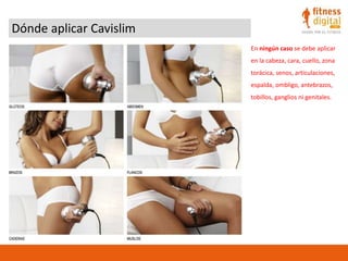 Dónde aplicar Cavislim
En ningún caso se debe aplicar
en la cabeza, cara, cuello, zona
torácica, senos, articulaciones,
espalda, ombligo, antebrazos,
tobillos, ganglios ni genitales.
 