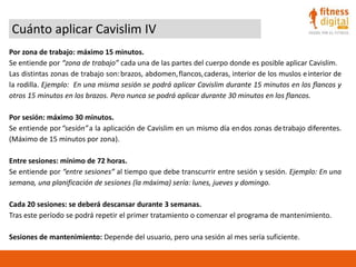Cuánto aplicar Cavislim IV
Por zona de trabajo: máximo 15 minutos.
Se entiende por “zona de trabajo” cada una de las partes del cuerpo donde es posible aplicar Cavislim.
Las distintas zonas de trabajo son:brazos, abdomen,flancos,caderas, interior de los muslos einterior de
la rodilla. Ejemplo: En una misma sesión se podrá aplicar Cavislim durante 15 minutos en los flancos y
otros 15 minutos en los brazos. Pero nunca se podrá aplicar durante 30 minutos en los flancos.
Por sesión: máximo 30 minutos.
Se entiende por“sesión”a la aplicación de Cavislim en un mismo día endos zonas detrabajo diferentes.
(Máximo de 15 minutos por zona).
Entre sesiones: mínimo de 72 horas.
Se entiende por “entre sesiones” al tiempo que debe transcurrir entre sesión y sesión. Ejemplo: En una
semana, una planificación de sesiones (la máxima) sería: lunes, jueves y domingo.
Cada 20 sesiones: se deberá descansar durante 3 semanas.
Tras este período se podrá repetir el primer tratamiento o comenzar el programa de mantenimiento.
Sesiones de mantenimiento: Depende del usuario, pero una sesión al mes sería suficiente.
 