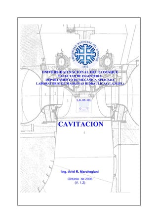 UNIVERSIDAD NACIONAL DEL COMAHUE
          FACULTAD DE INGENIERÍA
    DEPARTAMENTO DE MECÁNICA APLICADA
LABORATORIO DE MAQUINAS HIDRÁULICAS (LA.M.HI.)




           CAVITACION




             Ing. Ariel R. Marchegiani

                 Octubre de 2006
                     (V. 1.2)
 