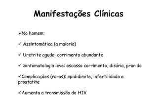 Ø No homem:
ü  Assintomática (a maioria)
ü  Uretrite aguda: corrimento abundante
ü  Sintomatologia leve: escasso corrimento, disúria, prurido
ü Complicações (raras): epididimite, infertilidade e
prostatite
ü Aumenta a transmissão do HIV
Manifestações Clínicas
 