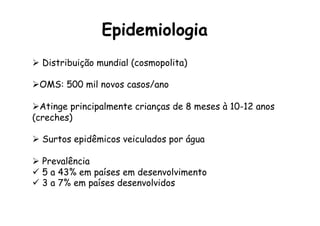 Epidemiologia
Ø  Distribuição mundial (cosmopolita)
Ø OMS: 500 mil novos casos/ano
Ø Atinge principalmente crianças de 8 meses à 10-12 anos
(creches)
Ø  Surtos epidêmicos veiculados por água
Ø  Prevalência
ü  5 a 43% em países em desenvolvimento
ü  3 a 7% em países desenvolvidos
 