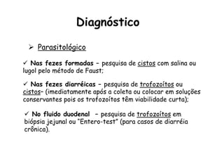 ü  Nas fezes formadas – pesquisa de cistos com salina ou
lugol pelo método de Faust;
ü  No fluido duodenal – pesquisa de trofozoítos em
biópsia jejunal ou “Entero-test” (para casos de diarréia
crônica).
ü  Nas fezes diarréicas – pesquisa de trofozoítos ou
cistos– (imediatamente após a coleta ou colocar em soluções
conservantes pois os trofozoítos têm viabilidade curta);
Ø  Parasitológico
Diagnóstico
 