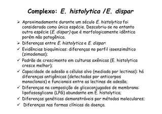 Complexo: E. histolytica /E. dispar
Ø  Aproximadamente durante um século E. histolytica foi
considerada como única espécie. Descobriu-se no entanto
outra espécie (E. dispar) que é morfologicamente idêntica
porém não patogênica.
Ø  Diferenças entre E. histolytica e E. dispar:
ü  Evidências bioquímicas: diferenças no perfil isoenzimático
(zimodemas);
ü  Padrão de crescimento em culturas axênicas (E. histolytica
cresce melhor);
ü  Capacidade de adesão a células alvo (mediada por lectinas): há
diferenças antigênicas (detectadas por anticorpos
monoclonais) e funcionais entre as lectinas de adesão;
ü  Diferenças na composição de glicoconjugados de membrana:
lipofososglicano (LPG) abundante em E. histolytica;
ü  Diferenças genéticas demonstráveis por métodos moleculares;
ü  Diferenças nas formas clínicas da doença.
 