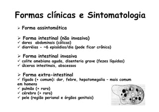 Formas clínicas e Sintomatologia
Ø  Forma assintomática
Ø  Forma intestinal (não invasiva)
ü  dores abdominais (cólicas)
ü  diarréias - ~6 episódios/dia (pode ficar crônica)
Ø  Forma intestinal invasiva
ü  colite amebiana aguda, disenteria grave (fezes líquidas)
ü  úlceras intestinais, abscessos
Ø  Forma extra-intestinal
ü  fígado (+ comum): dor, febre, hepatomegalia – mais comum
em homens
ü  pulmão (+ raro)
ü  cérebro (+ raro)
ü  pele (região perianal e órgãos genitais)
 
