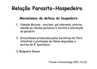 Amebíase
Mecanismos de defesa do hospedeiro
1.  Camada Mucosa - mucinas: gel aderente, previne
adesão às células epiteliais e facilita a eliminação
do parasita
2.  Glicosidases produzidas pelas bactérias da flora
intestinal e proteases do lúmen degradam a
lectina da E. hystolyica
3. Resposta Imune
Relação Parasita-Hospedeiro
Trends in Parasitology 2007, 23 (3)
 