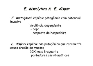 E. histolytica: espécie patogênica com potencial
invasivo
virulência dependente
- cepa
- resposta do hospedeiro
E. dispar: espécie não patogênica que raramente
causa erosão de mucosa
10X mais frequente
portadores assintomáticos
E. histolytica X E. dispar
 