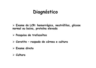 Diagnóstico
Ø  Exame do LCR: hemorrágico, neutrófilos, glicose
normal ou baixa, proteína elevada
Ø  Pesquisa de trofozoítos
Ø  Ceratite – raspado de córnea e cultura
Ø  Exame direto
Ø  Cultura
 