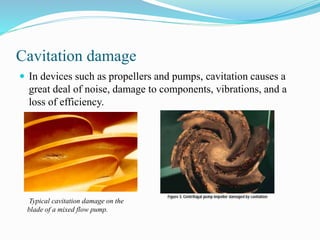Cavitation damage 
 In devices such as propellers and pumps, cavitation causes a 
great deal of noise, damage to components, vibrations, and a 
loss of efficiency. 
Typical cavitation damage on the 
blade of a mixed flow pump. 
 