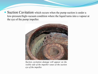  Suction Cavitation which occurs when the pump suction is under a 
k 
low-pressure/high-vacuum condition where the liquid turns into a vapour at 
the eye of the pump impeller. 
Suction cavitation damage will appear on the 
visible side of the impeller vanes at the suction 
eye of the impeller. 
 