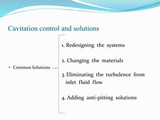 Cavitation control and solutions 
1. Redesigning the systems 
2. Changing the materials 
 Common Solutions 
3. Eliminating the turbulence from 
inlet fluid flow 
4. Adding anti-pitting solutions 
 