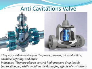 Anti Cavitations Valve 
They are used extensively in the power, process, oil production, 
chemical refining, and other 
industries. They are able to control high pressure drop liquids 
(up to 2600 psi) while avoiding the damaging effects of cavitations. 
 