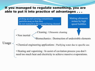 If you managed to regulate something, you are 
able to put it into practice of advantages . . . 
Usage 
picking up and carrying contaminant 
particles away so that they 
do not reattach to the material being cleaned 
Cleaning : Ultrasonic cleaning 
• Non inertial 
Making ultrasonic 
noises by high 
speed bubbles 
Biomechanics : Destruction of undesirable elements 
• Chemical engineering applications : Purifying water due to specific use. 
• Heating and vaporizing : In assist of cavitation process you don’t 
need too much heat and electricity to achieve massive evaporations. 
 