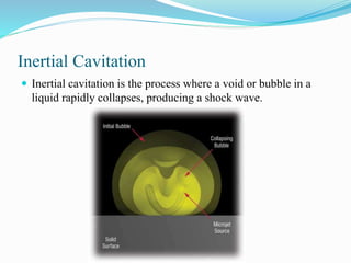 Inertial Cavitation 
 Inertial cavitation is the process where a void or bubble in a 
liquid rapidly collapses, producing a shock wave. 
 