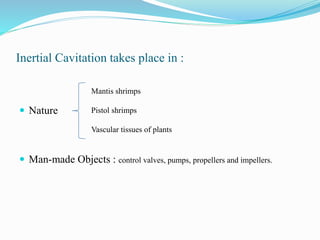Inertial Cavitation takes place in : 
 Nature 
Mantis shrimps 
Pistol shrimps 
Vascular tissues of plants 
 Man-made Objects : control valves, pumps, propellers and impellers. 
 