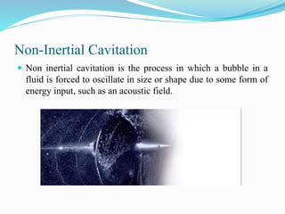 Non-Inertial Cavitation 
 Non inertial cavitation is the process in which a bubble in a 
fluid is forced to oscillate in size or shape due to some form of 
energy input, such as an acoustic field. 
 