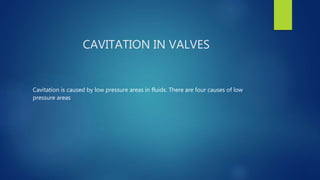 CAVITATION IN VALVES
Cavitation is caused by low pressure areas in fluids. There are four causes of low
pressure areas
 