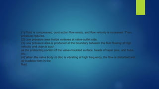 (1) Fluid is compressed, contraction flow exists, and flow velocity is increased. Then,
pressure reduces.
(2) Low pressure area inside vortexes at valve-outlet side.
(3) Low pressure area is produced at the boundary between the fluid flowing at high
velocity and objects such
as the protruding portion of the valve-moulded surface, heads of taper pins, and hubs,
etc.
(4) When the valve body or disc is vibrating at high frequency, the flow is disturbed and
air bubbles form in the
fluid.
 