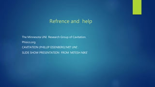 Refrence and help
The Minnesota UNI Research Group of Cavitation.
Phisics.org
CAVITATION (PHILLIP EISENBERG)’MIT UNI’.
SLIDE SHOW PRESENTATION FROM ‘MITESH NIKE’
 