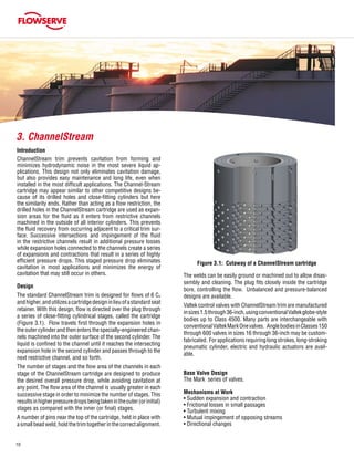 10
Introduction
ChannelStream trim prevents cavitation from forming and
minimizes hydrodynamic noise in the most severe liquid ap-
plications. This design not only eliminates cavitation damage,
but also provides easy maintenance and long life, even when
installed in the most difficult applications. The Channel-Stream
cartridge may appear similar to other competitive designs be-
cause of its drilled holes and close-fitting cylinders but here
the similarity ends. Rather than acting as a flow restriction, the
drilled holes in the ChannelStream cartridge are used as expan-
sion areas for the fluid as it enters from restrictive channels
machined in the outside of all interior cylinders. This prevents
the fluid recovery from occurring adjacent to a critical trim sur-
face. Successive intersections and impingement of the fluid
in the restrictive channels result in additional pressure losses
while expansion holes connected to the channels create a series
of expansions and contractions that result in a series of highly
efficient pressure drops. This staged pressure drop eliminates
cavitation in most applications and minimizes the energy of
cavitation that may still occur in others.
Design
The standard ChannelStream trim is designed for flows of 6 CV
andhigher,andutilizesacartridgedesigninlieuofastandardseat
retainer. With this design, flow is directed over the plug through
a series of close-fitting cylindrical stages, called the cartridge
(Figure 3.1). Flow travels first through the expansion holes in
the outer cylinder and then enters the specially-engineered chan-
nels machined into the outer surface of the second cylinder. The
liquid is confined to the channel until it reaches the intersecting
expansion hole in the second cylinder and passes through to the
next restrictive channel, and so forth.
The number of stages and the flow area of the channels in each
stage of the ChannelStream cartridge are designed to produce
the desired overall pressure drop, while avoiding cavitation at
any point. The flow area of the channel is usually greater in each
successive stage in order to minimize the number of stages. This
resultsinhigherpressuredropsbeingtakenintheouter(orinitial)
stages as compared with the inner (or final) stages.
A number of pins near the top of the cartridge, held in place with
asmallbeadweld,holdthetrimtogetherinthecorrectalignment.
Figure 3.1: Cutaway of a ChannelStream cartridge
3. ChannelStream
The welds can be easily ground or machined out to allow disas-
sembly and cleaning. The plug fits closely inside the cartridge
bore, controlling the flow. Unbalanced and pressure-balanced
designs are available.
Valtek control valves with ChannelStream trim are manufactured
insizes1.5through36-inch,usingconventionalValtekglobe-style
bodies up to Class 4500. Many parts are interchangeable with
conventionalValtekMarkOnevalves. AnglebodiesinClasses150
through 600 valves in sizes 16 through 36-inch may be custom-
fabricated. Forapplicationsrequiringlongstrokes,long-stroking
pneumatic cylinder, electric and hydraulic actuators are avail-
able.
Base Valve Design
The Mark series of valves.
Mechanisms at Work
• Sudden expansion and contraction
• Frictional losses in small passages
• Turbulent mixing
• Mutual impingement of opposing streams
• Directional changes
 