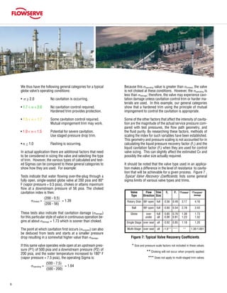 6
We thus have the following general categories for a typical
globe valve’s operating conditions:
	 • σ > 2.0		 No cavitation is occurring.
	
	 • 1.7 < σ < 2.0	 No cavitation control required.
				 Hardened trim provides protection.
	 • 1.5 < σ < 1.7	 Some cavitation control required.
				 Mutual impingement trim may work.
• 1.0 < σ < 1.5	 Potential for severe cavitation.
				 Use staged pressure drop trim.
	 • σ < 1.0		 Flashing is occurring.
				
	 In actual application there are additional factors that need
to be considered in sizing the valve and selecting the type
of trim. However, the various types of calculated and test-
ed Sigmas can be compared to these general categories to
show how they are used. For example:
	 Tests indicate that water flowing over-the-plug through a
fully open, single-seated globe valve at 200 psia and 80°
F (vapor pressure = 0.5 psia), chokes or attains maximum
flow at a downstream pressure of 56 psia. The choked
cavitation index is then:
	 	                       (200 - 0.5)
		 σchoked = = 1.39
			 (200 - 56)
	 These tests also indicate that cavitation damage (σdamage)
for this particular style of valve in continuous operation be-
gins at about σdamage = 1.73 which is sooner than choked.
	 The point at which cavitation first occurs (σincipient) can also
be deduced from tests and starts at a smaller pressure
drop resulting in a somewhat higher value than σdamage.
	
	 If this same valve operates wide open at an upstream pres-
sure (P1) of 500 psia and a downstream pressure (P2) of
200 psia, and the water temperature increased to 180° F
(vapor pressure = 7.5 psia), the operating Sigma is:
	 	                         (500 - 7.5)
		 σoperating = = 1.64
			 (500 - 200)
	 Because this σoperating value is greater than σchoked, the valve
is not choked at these conditions. However, the σoperating is
less than σdamage; therefore, the valve may experience cavi-
tation damage unless cavitation control trim or harder ma-
terials are used. In this example, our general categories
show that a hardened trim using the principle of mutual
impingement to control the cavitation is appropriate.
	 Some of the other factors that affect the intensity of cavita-
tion are the magnitude of the actual service pressure com-
pared with test pressures, the flow path geometry, and
the fluid purity. By researching these factors, methods of
scaling the index for such variables have been established.
This geometry and pressure scaling is not accounted for in
calculating the liquid pressure recovery factor (FL) and the
liquid cavitation factor (Fi) when they are used for control
valve sizing. This can slightly affect the estimated Cv and
possibly the valve size actually required.
	 It should be noted that the valve type used in an applica-
tion makes a difference in the level of resistance to cavita-
tion that will be achievable for a given process. Figure 7 ,
Typical Valve Recovery Coefficients, lists some general
sigma limits of various valve types and trims.
Figure 7: Typical Valve Recovery Coefficients
	 * Size and pressure scale factors not included in these values.
	 ** Choking will not occur when properly applied.
	 *** Does not apply to multi-staged trim valves.
Valve
Type
Flow
Direction
Trim
Size
FL Fi σchoked* σincipient*
damage
Rotary Disk 90o
open full 0.56 0.49 3.17 4.16
Ball 90o
open full 0.60 0.54 2.78 3.43
Globe over
under
full
all
0.85
0.90
0.76
0.81
1.38
1.23
1.73
1.52
Single Stage over seat all 0.92 0.85 1.18 1.20
Multi-Stage over seat all ~1.0** *** ** 1.30-1.001
 