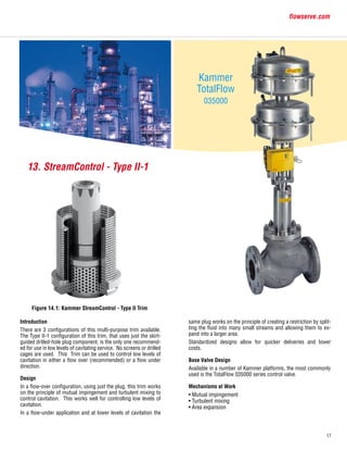17
flowserve.com
Introduction
There are 3 configurations of this multi-purpose trim available.
The Type II-1 configuration of this trim, that uses just the skirt-
guided drilled-hole plug component, is the only one recommend-
ed for use in low levels of cavitating service. No screens or drilled
cages are used. This Trim can be used to control low levels of
cavitation in either a flow over (recommended) or a flow under
direction.
Design
In a flow-over configuration, using just the plug, this trim works
on the principle of mutual impingement and turbulent mixing to
control cavitation. This works well for controlling low levels of
cavitation.
In a flow-under application and at lower levels of cavitation the
Figure 14.1: Kammer StreamControl - Type II Trim
13. StreamControl - Type II-1
Kammer
TotalFlow
035000
same plug works on the principle of creating a restriction by split-
ting the fluid into many small streams and allowing them to ex-
pand into a larger area.
Standardized designs allow for quicker deliveries and lower
costs.
Base Valve Design
Available in a number of Kammer platforms, the most commonly
used is the TotalFlow 035000 series control valve.
Mechanisms at Work
• Mutual impingement
• Turbulent mixing
• Area expansion
 