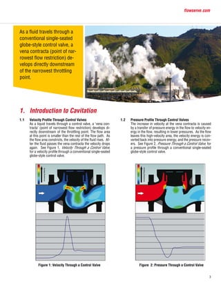 3
flowserve.com
1.	 Introduction to Cavitation
1.1	 Velocity Profile Through Control Valves 	
	 As a liquid travels through a control valve, a ‘vena con-
tracta’ (point of narrowest flow restriction) develops di-
rectly downstream of the throttling point. The flow area
at this point is smaller than the rest of the flow path. As
the flow area constricts, the velocity of the fluid rises. Af-
ter the fluid passes the vena contracta the velocity drops
again. See Figure 1, Velocity Through a Control Valve,
for a velocity profile through a conventional single-seated
globe-style control valve.
1.2	 Pressure Profile Through Control Valves
	 The increase in velocity at the vena contracta is caused
by a transfer of pressure energy in the flow to velocity en-
ergy in the flow, resulting in lower pressures. As the flow
leaves this high-velocity area, the velocity energy is con-
verted back into pressure energy, and the pressure recov-
ers. See Figure 2, Pressure Through a Control Valve, for
a pressure profile through a conventional single-seated
globe-style control valve.
Figure 2: Pressure Through a Control ValveFigure 1: Velocity Through a Control Valve
As a fluid travels through a
conventional single-seated
globe-style control valve, a
vena contracta (point of nar-
rowest flow restriction) de-
velops directly downstream
of the narrowest throttling
point.
 