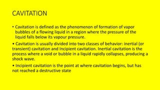 CAVITATION
• Cavitation is defined as the phenomenon of formation of vapor
bubbles of a flowing liquid in a region where the pressure of the
liquid falls below its vapour pressure.
• Cavitation is usually divided into two classes of behavior: inertial (or
transient) cavitation and Incipient cavitation. Inertial cavitation is the
process where a void or bubble in a liquid rapidly collapses, producing a
shock wave.
• Incipient cavitation is the point at where cavitation begins, but has
not reached a destructive state
 