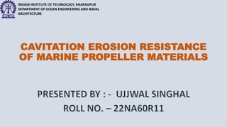 INDIAN INSTITUTE OF TECHNOLOGY, KHARAGPUR
DEPARTMENT OF OCEAN ENGINEERING AND NAVAL
ARCHITECTURE
CAVITATION EROSION RESISTANCE
OF MARINE PROPELLER MATERIALS
 