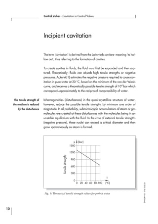 Incipient cavitation
The term ‘cavitation’ is derived from the Latin verb cavitare meaning ‘to hol-
low out’, thus referring to the formation of cavities.
To create cavities in fluids, the fluid must first be expanded and then rup-
tured. Theoretically, fluids can absorb high tensile strengths or negative
pressures. Ackeret [1] estimates the negative pressure required to cause cav-
itation in pure water at 20 °C, based on the minimum of the van der Waals
curve, and receives a theoretically possible tensile strength of 104
bar which
corresponds approximately to the reciprocal compressibility of water.
Inhomogeneities (disturbances) in the quasi-crystalline structure of water,
however, reduce the possible tensile strengths by minimum one order of
magnitude. In all probability, submicroscopic accumulations of steam or gas
molecules are created at these disturbances with the molecules being in an
unstable equilibrium with the fluid. In the case of external tensile strengths
(negative pressure), these nuclei can exceed a critical diameter and then
grow spontaneously as steam is formed.
10
Control Valves ⋅ Cavitation in Control Valves
SAMSONAG⋅V74/Dob/Zin
Tensilestrength
The tensile strength of
the medium is reduced
by the disturbance
1500
p [bar]
1200
900
600
300
0
0 20 40 60 80 100 [o
C]
T
Fig. 1: Theoretical tensile strength values for perfect water
 