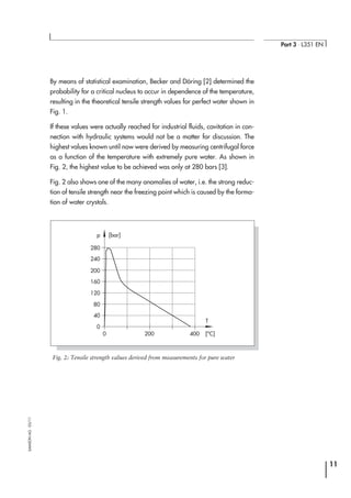 By means of statistical examination, Becker and Döring [2] determined the
probability for a critical nucleus to occur in dependence of the temperature,
resulting in the theoretical tensile strength values for perfect water shown in
Fig. 1.
If these values were actually reached for industrial fluids, cavitation in con-
nection with hydraulic systems would not be a matter for discussion. The
highest values known until now were derived by measuring centrifugal force
as a function of the temperature with extremely pure water. As shown in
Fig. 2, the highest value to be achieved was only at 280 bars [3].
Fig. 2 also shows one of the many anomalies of water, i.e. the strong reduc-
tion of tensile strength near the freezing point which is caused by the forma-
tion of water crystals.
11
Part 3 ⋅ L351 EN
SAMSONAG⋅03/11
280
p [bar]
240
200
160
120
80
40
0
0 200 400 [o
C]
T
Fig. 2: Tensile strength values derived from measurements for pure water
 