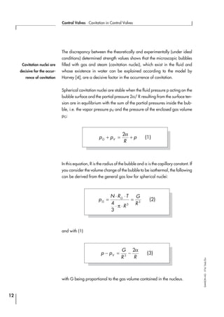 The discrepancy between the theoretically and experimentally (under ideal
conditions) determined strength values shows that the microscopic bubbles
filled with gas and steam (cavitation nuclei), which exist in the fluid and
whose existence in water can be explained according to the model by
Harvey [4], are a decisive factor in the occurrence of cavitation.
Spherical cavitation nuclei are stable when the fluid pressure p acting on the
bubble surface and the partial pressure 2α/ R resulting from the surface ten-
sion are in equilibrium with the sum of the partial pressures inside the bub-
ble, i.e. the vapor pressure pV and the pressure of the enclosed gas volume
pG:
In this equation, R is the radius of the bubble and α is the capillary constant. If
you consider the volume change of the bubble to be isothermal, the following
can be derived from the general gas law for spherical nuclei:
and with (1)
with G being proportional to the gas volume contained in the nucleus.
12
Control Valves ⋅ Cavitation in Control Valves
SAMSONAG⋅V74/Dob/Zin
p p
R
pG V
+ = +
2α
(1)
p
N R T
R
G
R
G
G
=
⋅ ⋅
⋅ ⋅
=
4
3
3
3
π
(2)
Cavitation nuclei are
decisive for the occur-
rence of cavitation
p p
G
R RV
− = −3
2α
(3)
 