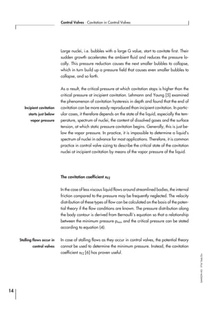 Large nuclei, i.e. bubbles with a large G value, start to cavitate first. Their
sudden growth accelerates the ambient fluid and reduces the pressure lo-
cally. This pressure reduction causes the next smaller bubbles to collapse,
which in turn build up a pressure field that causes even smaller bubbles to
collapse, and so forth.
As a result, the critical pressure at which cavitation stops is higher than the
critical pressure at incipient cavitation. Lehmann and Young [5] examined
the phenomenon of cavitation hysteresis in depth and found that the end of
cavitation can be more easily reproduced than incipient cavitation. In partic-
ular cases, it therefore depends on the state of the liquid, especially the tem-
perature, spectrum of nuclei, the content of dissolved gases and the surface
tension, at which static pressure cavitation begins. Generally, this is just be-
low the vapor pressure. In practice, it is impossible to determine a liquid’s
spectrum of nuclei in advance for most applications. Therefore, it is common
practice in control valve sizing to describe the critical state of the cavitation
nuclei at incipient cavitation by means of the vapor pressure of the liquid.
The cavitation coefficient xFZ
In the case of less viscous liquid flows around streamlined bodies, the internal
friction compared to the pressure may be frequently neglected. The velocity
distribution of these types of flow can be calculated on the basis of the poten-
tial theory if the flow conditions are known. The pressure distribution along
the body contour is derived from Bernoulli’s equation so that a relationship
between the minimum pressure pmin and the critical pressure can be stated
according to equation (4).
In case of stalling flows as they occur in control valves, the potential theory
cannot be used to determine the minimum pressure. Instead, the cavitation
coefficient xFZ [6] has proven useful.
14
Control Valves ⋅ Cavitation in Control Valves
SAMSONAG⋅V74/Dob/Zin
Incipient cavitation
starts just below
vapor pressure
Stalling flows occur in
control valves
 