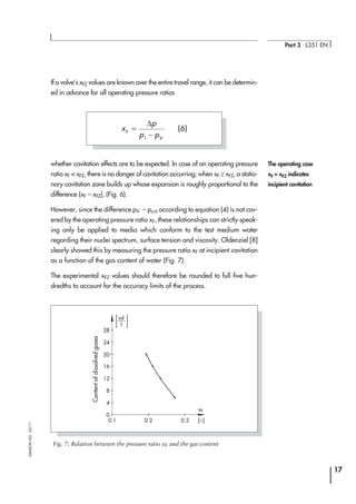 If a valve’s xFZ values are known over the entire travel range, it can be determin-
ed in advance for all operating pressure ratios
whether cavitation effects are to be expected. In case of an operating pressure
ratio xF < xFZ, there is no danger of cavitation occurring; when xF ≥ xFZ, a statio-
nary cavitation zone builds up whose expansion is roughly proportional to the
difference (xF – xFZ), (Fig. 6).
However, since the difference pV – pcrit according to equation (4) is not cov-
ered by the operating pressure ratio xF, these relationships can strictly speak-
ing only be applied to media which conform to the test medium water
regarding their nuclei spectrum, surface tension and viscosity. Oldenziel [8]
clearly showed this by measuring the pressure ratio xF at incipient cavitation
as a function of the gas content of water (Fig. 7).
The experimental xFZ values should therefore be rounded to full five hun-
dredths to account for the accuracy limits of the process.
17
Part 3 ⋅ L351 EN
SAMSONAG⋅03/11
The operating case
xF = xFZ indicates
incipient cavitation
x
p
p pF
V
=
−
∆
1
(6)
28
24
20
16
12
8
4
0
0.1 0.2 0.3 [–]
xF
l
ml
Fig. 7: Relation between the pressure ratio xF and the gas content
Contentofdissolvedgases
 