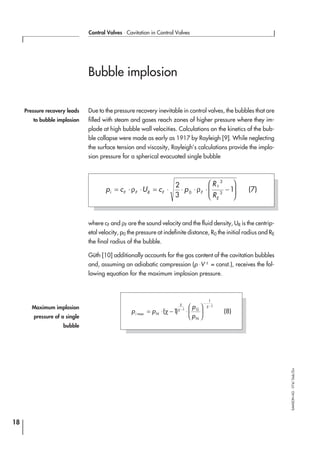 Bubble implosion
Due to the pressure recovery inevitable in control valves, the bubbles that are
filled with steam and gases reach zones of higher pressure where they im-
plode at high bubble wall velocities. Calculations on the kinetics of the bub-
ble collapse were made as early as 1917 by Rayleigh [9]. While neglecting
the surface tension and viscosity, Rayleigh’s calculations provide the implo-
sion pressure for a spherical evacuated single bubble
where cF and ρF are the sound velocity and the fluid density, UR is the centrip-
etal velocity, p0 the pressure at indefinite distance, R0 the initial radius and RE
the final radius of the bubble.
Güth [10] additionally accounts for the gas content of the cavitation bubbles
and, assuming an adiabatic compression (p V⋅ χ
= const.), receives the fol-
lowing equation for the maximum implosion pressure.
18
Control Valves ⋅ Cavitation in Control Valves
SAMSONAG⋅V74/Dob/Zin
Pressure recovery leads
to bubble implosion
p c U c p
R
R
i F F R F F
E
= ⋅ ⋅ = ⋅ ⋅ ⋅ ⋅ −







ρ ρ
2
3
10
3
3
0
(7)
p p
p
pi N
G
N
max
( )= ⋅ − ⋅





−
−
−
χ
χ
χ
χ
1 1
1
1
(8)
Maximum implosion
pressure of a single
bubble
 