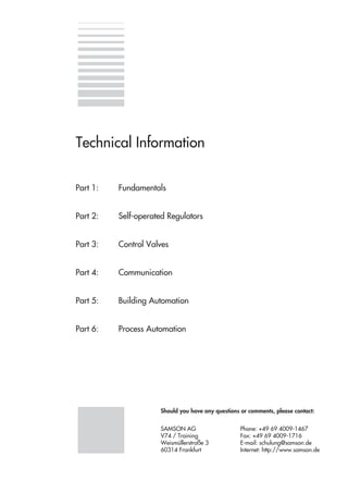 Part 1: Fundamentals
Part 2: Self-operated Regulators
Part 3: Control Valves
Part 4: Communication
Part 5: Building Automation
Part 6: Process Automation
Should you have any questions or comments, please contact:
SAMSON AG Phone: +49 69 4009-1467
V74 / Training Fax: +49 69 4009-1716
Weismüllerstraße 3 E-mail: schulung@samson.de
60314 Frankfurt Internet: http://www.samson.de
Technical Information
 