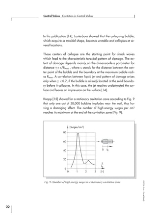In his publication [14], Lauterborn showed that the collapsing bubble,
which acquires a toroidal shape, becomes unstable and collapses at se-
veral locations.
These centers of collapse are the starting point for shock waves
which lead to the characteristic toroidal pattern of damage. The ex-
tent of damage depends mainly on the dimensionless parameter for
distance γ = s/Rmax , where s stands for the distance between the cen-
ter point of the bubble and the boundary at the maximum bubble radi-
us Rmax. A correlation between liquid jet and pattern of damage arises
only when γ < 0.7, if the bubble is already located at the solid bounda-
ry before it collapses. In this case, the jet reaches unobstructed the sur-
face and leaves an impression on the surface [14].
Knapp [15] showed for a stationary cavitation zone according to Fig. 9
that only one out of 30,000 bubbles implodes near the wall, thus ha-
ving a damaging effect. The number of high-energy surges per cm²
reaches its maximum at the end of the cavitation zone (Fig. 9).
22
Control Valves ⋅ Cavitation in Control Valves
SAMSONAG⋅V74/Dob/Zin
80
[Surges/cm2]
60
40
20
0
0 1 2 3 [–]
I
I0
0 I0
Fig. 9: Number of high-energy surges in a stationary cavitation zone
 