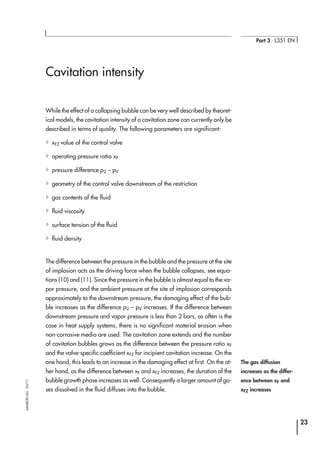 Cavitation intensity
While the effect of a collapsing bubble can be very well described by theoret-
ical models, the cavitation intensity of a cavitation zone can currently only be
described in terms of quality. The following parameters are significant:
4xFZ value of the control valve
4operating pressure ratio xF
4pressure difference p2 − pV
4geometry of the control valve downstream of the restriction
4gas contents of the fluid
4fluid viscosity
4surface tension of the fluid
4fluid density
The difference between the pressure in the bubble and the pressure at the site
of implosion acts as the driving force when the bubble collapses, see equa-
tions (10) and (11). Since the pressure in the bubble is almost equal to the va-
por pressure, and the ambient pressure at the site of implosion corresponds
approximately to the downstream pressure, the damaging effect of the bub-
ble increases as the difference p2 – pV increases. If the difference between
downstream pressure and vapor pressure is less than 2 bars, as often is the
case in heat supply systems, there is no significant material erosion when
non-corrosive media are used. The cavitation zone extends and the number
of cavitation bubbles grows as the difference between the pressure ratio xF
and the valve-specific coefficient xFZ for incipient cavitation increase. On the
one hand, this leads to an increase in the damaging effect at first. On the ot-
her hand, as the difference between xF and xFZ increases, the duration of the
bubble growth phase increases as well. Consequently a larger amount of ga-
ses dissolved in the fluid diffuses into the bubble.
23
Part 3 ⋅ L351 EN
SAMSONAG⋅03/11
The gas diffusion
increases as the differ-
ence between xF and
xFZ increases
 