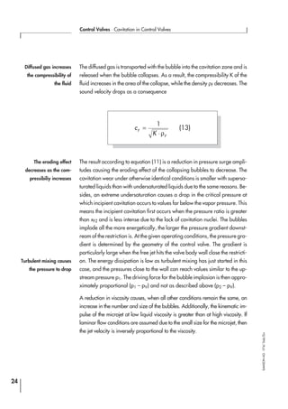 The diffused gas is transported with the bubble into the cavitation zone and is
released when the bubble collapses. As a result, the compressibility K of the
fluid increases in the area of the collapse, while the density ρF decreases. The
sound velocity drops as a consequence
The result according to equation (11) is a reduction in pressure surge ampli-
tudes causing the eroding effect of the collapsing bubbles to decrease. The
cavitation wear under otherwise identical conditions is smaller with supersa-
turated liquids than with undersaturated liquids due to the same reasons. Be-
sides, an extreme undersaturation causes a drop in the critical pressure at
which incipient cavitation occurs to values far below the vapor pressure. This
means the incipient cavitation first occurs when the pressure ratio is greater
than xFZ and is less intense due to the lack of cavitation nuclei. The bubbles
implode all the more energetically, the larger the pressure gradient downst-
ream of the restriction is. At the given operating conditions, the pressure gra-
dient is determined by the geometry of the control valve. The gradient is
particularly large when the free jet hits the valve body wall close the restricti-
on. The energy dissipation is low as turbulent mixing has just started in this
case, and the pressures close to the wall can reach values similar to the up-
stream pressure p1. The driving force for the bubble implosion is then appro-
ximately proportional (p1 – pV) and not as described above (p2 – pV).
A reduction in viscosity causes, when all other conditions remain the same, an
increase in the number and size of the bubbles. Additionally, the kinematic im-
pulse of the microjet at low liquid viscosity is greater than at high viscosity. If
laminar flow conditions are assumed due to the small size for the microjet, then
the jet velocity is inversely proportional to the viscosity.
24
Control Valves ⋅ Cavitation in Control Valves
SAMSONAG⋅V74/Dob/Zin
c
K
F
F
=
⋅
1
ρ
(13)
Diffused gas increases
the compressibility of
the fluid
The eroding effect
decreases as the com-
pressibiliy increases
Turbulent mixing causes
the pressure to drop
 