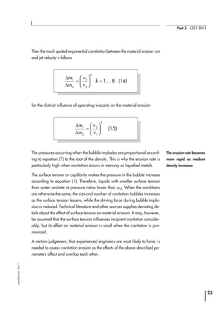 Then the much quoted exponential correlation between the material erosion ∆m
and jet velocity v follows
for the distinct influence of operating viscosity on the material erosion
The pressures occurring when the bubble implodes are proportional accord-
ing to equation (7) to the root of the density. This is why the erosion rate is
particularly high when cavitation occurs in mercury or liquefied metals.
The surface tension or capillarity makes the pressure in the bubble increase
according to equation (1). Therefore, liquids with smaller surface tension
than water cavitate at pressure ratios lower than xFZ. When the conditions
are otherwise the same, the size and number of cavitation bubbles increases
as the surface tension lessens, while the driving force during bubble implo-
sion is reduced. Technical literature and other sources supplies deviating de-
tails about the effect of surface tension on material erosion. It may, however,
be assumed that the surface tension influences incipient cavitation consider-
ably, but its effect on material erosion is small when the cavitation is pro-
nounced.
A certain judgement, that experienced engineers are most likely to have, is
needed to assess cavitation erosion as the effects of the above described pa-
rameters affect and overlap each other.
25
Part 3 ⋅ L351 EN
SAMSONAG⋅03/11
∆
∆
m
m
v
v
k
k
1
2
1
2
1 8=





 = ... (14)
∆
∆
m
m
k
1
2
2
1
=






ν
ν
(15)
The erosion rate becomes
more rapid as medium
density increases
 