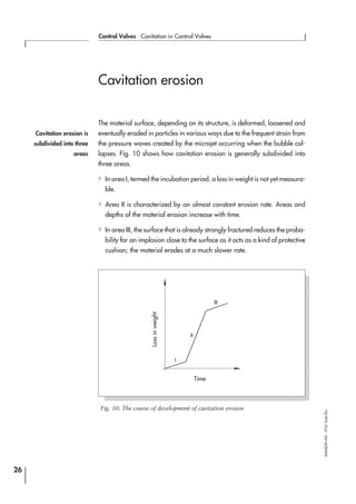 Cavitation erosion
The material surface, depending on its structure, is deformed, loosened and
eventually eroded in particles in various ways due to the frequent strain from
the pressure waves created by the microjet occurring when the bubble col-
lapses. Fig. 10 shows how cavitation erosion is generally subdivided into
three areas.
4In area I, termed the incubation period, a loss in weight is not yet measura-
ble.
4Area II is characterized by an almost constant erosion rate. Areas and
depths of the material erosion increase with time.
4In area III, the surface that is already strongly fractured reduces the proba-
bility for an implosion close to the surface as it acts as a kind of protective
cushion; the material erodes at a much slower rate.
26
Control Valves ⋅ Cavitation in Control Valves
SAMSONAG⋅V74/Dob/Zin
I
II
III
Fig. 10: The course of development of cavitation erosion
Lossinweight
Time
Cavitation erosion is
subdivided into three
areas
 