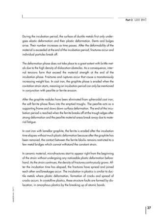 During the incubation period, the surface of ductile metals first only under-
goes elastic deformation and then plastic deformation. Dents and bulges
arise. Their number increases as time passes. After the deformability of the
material is exceeded at the end of the incubation period, fractures occur and
individual particles break off.
The deformation phase does not take place to a great extent with brittle met-
als due to the high density of dislocation obstacles. As a consequence, inter-
nal tensions form that exceed the material strength at the end of the
incubation phase. Fractures and ruptures occur that cause a monotonously
increasing weight loss. In cast iron, the graphite phase is eroded when the
cavitation strain starts, meaning an incubation period can only be mentioned
in conjunction with pearlite or ferrite erosion.
After the graphite nodules have been eliminated from spheroidal cast iron,
the soft ferrite phase flows into the emptied troughs. The pearlite acts as a
supporting frame and slows down surface deformation. The end of the incu-
bation period is reached when the ferrite breaks off at the trough edges after
strong deformation and the pearlite material areas break away due to mate-
rial fatigue.
In cast iron with lamellar graphite, the ferrite is eroded after the incubation
time elapses without much plastic deformation because after the graphite has
been removed, the contact between the ferrite blocks remains restricted to a
few metal bridges which cannot withstand the constant strain.
In ceramic material, microfractures start to appear right from the beginning
of the strain without undergoing any noticeable plastic deformation before-
hand. As the strain continues, the density of fractures continuously grows. Af-
ter the incubation time has elapsed, the fractures have spread and joined
each other and breakages occur. The incubation in plastics is similar to duc-
tile metals where plastic deformation, formation of cracks and spread of
cracks occurs. In crystalline plastics, these structure faults are formed by dis-
location, in amorphous plastics by the breaking up of atomic bonds.
27
Part 3 ⋅ L351 EN
SAMSONAG⋅03/11
 