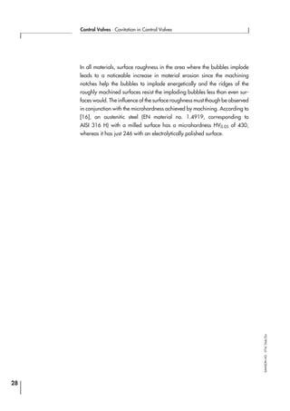 In all materials, surface roughness in the area where the bubbles implode
leads to a noticeable increase in material erosion since the machining
notches help the bubbles to implode energetically and the ridges of the
roughly machined surfaces resist the imploding bubbles less than even sur-
faces would. The influence of the surface roughness must though be observed
in conjunction with the microhardness achieved by machining. According to
[16], an austenitic steel (EN material no. 1.4919, corresponding to
AISI 316 H) with a milled surface has a microhardness HV0.05 of 430,
whereas it has just 246 with an electrolytically polished surface.
28
Control Valves ⋅ Cavitation in Control Valves
SAMSONAG⋅V74/Dob/Zin
 