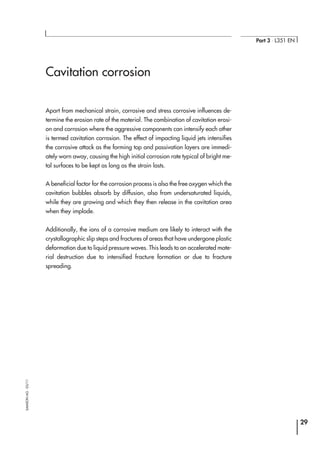 Cavitation corrosion
Apart from mechanical strain, corrosive and stress corrosive influences de-
termine the erosion rate of the material. The combination of cavitation erosi-
on and corrosion where the aggressive components can intensify each other
is termed cavitation corrosion. The effect of impacting liquid jets intensifies
the corrosive attack as the forming top and passivation layers are immedi-
ately worn away, causing the high initial corrosion rate typical of bright me-
tal surfaces to be kept as long as the strain lasts.
A beneficial factor for the corrosion process is also the free oxygen which the
cavitation bubbles absorb by diffusion, also from undersaturated liquids,
while they are growing and which they then release in the cavitation area
when they implode.
Additionally, the ions of a corrosive medium are likely to interact with the
crystallographic slip steps and fractures of areas that have undergone plastic
deformation due to liquid pressure waves. This leads to an accelerated mate-
rial destruction due to intensified fracture formation or due to fracture
spreading.
29
Part 3 ⋅ L351 EN
SAMSONAG⋅03/11
 