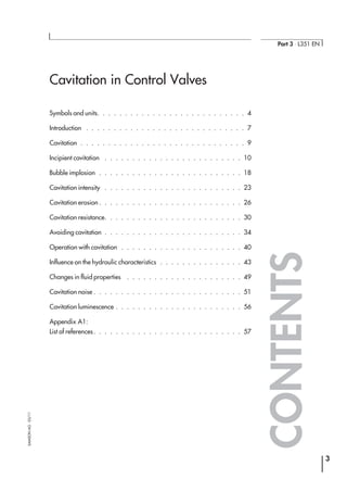 Cavitation in Control Valves
Symbols and units. . . . . . . . . . . . . . . . . . . . . . . . . . . 4
Introduction . . . . . . . . . . . . . . . . . . . . . . . . . . . . . 7
Cavitation . . . . . . . . . . . . . . . . . . . . . . . . . . . . . . 9
Incipient cavitation . . . . . . . . . . . . . . . . . . . . . . . . . 10
Bubble implosion . . . . . . . . . . . . . . . . . . . . . . . . . . 18
Cavitation intensity . . . . . . . . . . . . . . . . . . . . . . . . . 23
Cavitation erosion . . . . . . . . . . . . . . . . . . . . . . . . . . 26
Cavitation resistance. . . . . . . . . . . . . . . . . . . . . . . . . 30
Avoiding cavitation . . . . . . . . . . . . . . . . . . . . . . . . . 34
Operation with cavitation . . . . . . . . . . . . . . . . . . . . . . 40
Influence on the hydraulic characteristics . . . . . . . . . . . . . . . 43
Changes in fluid properties . . . . . . . . . . . . . . . . . . . . . 49
Cavitation noise . . . . . . . . . . . . . . . . . . . . . . . . . . . 51
Cavitation luminescence . . . . . . . . . . . . . . . . . . . . . . . 56
Appendix A1:
List of references. . . . . . . . . . . . . . . . . . . . . . . . . . . 57
3
Part 3 ⋅ L351 EN
SAMSONAG⋅03/11
CONTENTS
 