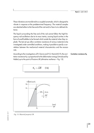 These vibrations are transferred to a coupled sonotrode, which is designed to
vibrate in response at the predetermined frequency. The material samples
are attached either to the free end of the rod and/or face it at a defined dis-
tance.
The liquid surrounding the free end of the rod cannot follow the high-fre-
quency rod oscillations due to its mass inertia, causing liquid cavities in the
form of small bubbles to be formed which erode the material when they im-
plode. The test set ups allow cavitation resistance of various materials to be
investigated under controlled conditions, making it possible to specify a cor-
relation between the mechanical material characteristics and the erosion
rate.
According to the investigations of R. Garcia and F.G. Hammitt [17], the cavi-
tation resistance KR is proportional to the deformation energy (introduced by
Hobbs) up to the point of fracture UR (ultimative resilience – Fig. 13).
31
Part 3 ⋅ L351 EN
SAMSONAG⋅03/11
σB
σ
εB
ε
UR= .σB
.εB
ε
2
=
1
.σB
2
2
1
σS
[N/mm2]
[mm]
Fig. 13: Material property UR
K URR
≈ (16)
Cavitation resistance KR
 