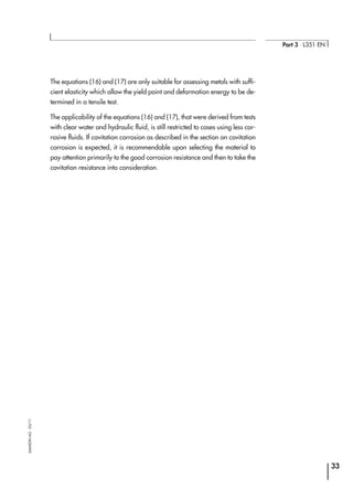 The equations (16) and (17) are only suitable for assessing metals with suffi-
cient elasticity which allow the yield point and deformation energy to be de-
termined in a tensile test.
The applicability of the equations (16) and (17), that were derived from tests
with clear water and hydraulic fluid, is still restricted to cases using less cor-
rosive fluids. If cavitation corrosion as described in the section on cavitation
corrosion is expected, it is recommendable upon selecting the material to
pay attention primarily to the good corrosion resistance and then to take the
cavitation resistance into consideration.
33
Part 3 ⋅ L351 EN
SAMSONAG⋅03/11
 