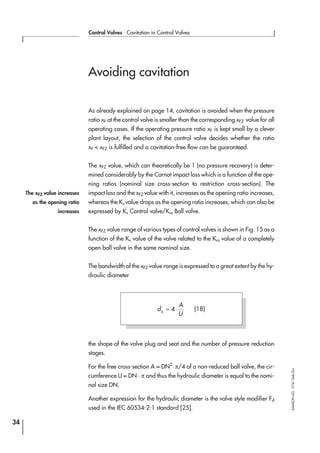 Avoiding cavitation
As already explained on page 14, cavitation is avoided when the pressure
ratio xF at the control valve is smaller than the corresponding xFZ value for all
operating cases. If the operating pressure ratio xF is kept small by a clever
plant layout, the selection of the control valve decides whether the ratio
xF < xFZ is fulfilled and a cavitation-free flow can be guaranteed.
The xFZ value, which can theoretically be 1 (no pressure recovery) is deter-
mined considerably by the Carnot impact loss which is a function of the ope-
ning ratios (nominal size cross-section to restriction cross-section). The
impact loss and the xFZ value with it, increases as the opening ratio increases,
whereas the Kv value drops as the opening ratio increases, which can also be
expressed by Kv Control valve/Kvs Ball valve.
The xFZ value range of various types of control valves is shown in Fig. 15 as a
function of the Kv value of the valve related to the Kvs value of a completely
open ball valve in the same nominal size.
The bandwidth of the xFZ value range is expressed to a great extent by the hy-
draulic diameter
the shape of the valve plug and seat and the number of pressure reduction
stages.
For the free cross-section A = DN2
⋅ π/4 of a non-reduced ball valve, the cir-
cumference U = DN · π and thus the hydraulic diameter is equal to the nomi-
nal size DN.
Another expression for the hydraulic diameter is the valve style modifier Fd
used in the IEC 60534-2-1 standard [25].
34
Control Valves ⋅ Cavitation in Control Valves
SAMSONAG⋅V74/Dob/Zin
The xFZ value increases
as the opening ratio
increases
d
A
Uh
= ⋅4 (18)
 