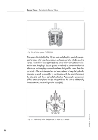 The system illustrated in Fig. 16 is a seat and plug trim specially develo-
ped for cases where cavitation occurs and designed to be fitted in existing
valves. The trim has been optimized in a series of flow simulations and in-
tensive tests. The plug is double guided in the body to prevent mechanical
vibrations, and the plug contours have been designed for better flow cha-
racteristics. The seat diameter has not been reduced to keep the hydraulic
diameter as small as possible. In combination with the special shape of
the plug and seat, this is particularly effective. Additionally, a maximum
of four attenuation plates can be integrated into the seat to additionally
increase the xFZ value at high valve loads [18].
36
Control Valves ⋅ Cavitation in Control Valves
SAMSONAG⋅V74/Dob/Zin
Fig. 16: AC trim system (SAMSON)
Fig. 17: Multi-stage axial plug (SAMSON Type 3255 Valve)
 